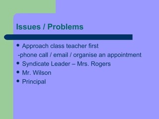 Issues / Problems

 Approach  class teacher first
-phone call / email / organise an appointment
 Syndicate Leader – Mrs. Rogers
 Mr. Wilson
 Principal
 