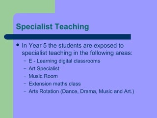 Specialist Teaching

 InYear 5 the students are exposed to
  specialist teaching in the following areas:
  –    E - Learning digital classrooms
  –    Art Specialist
  –    Music Room
  –    Extension maths class
  –    Arts Rotation (Dance, Drama, Music and Art.)
 