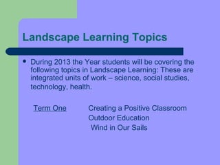 Landscape Learning Topics

   During 2013 the Year students will be covering the
    following topics in Landscape Learning: These are
    integrated units of work – science, social studies,
    technology, health.

    Term One         Creating a Positive Classroom
                     Outdoor Education
                     Wind in Our Sails
 