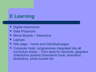 E Learning

   Digital classrooms
   Data Projectors
   Mimio Boards – Interactive
   Laptops
   Wiki page – home and individual pages
   Computer tools / programmes integrated into all
    curriculum areas – Toon doos for recounts, glogsters
    (interactive posters) brainstorm tools, animation,
    photostory, photo bucket etc.
 