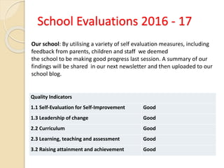 School Evaluations 2016 - 17
Quality Indicators
1.1 Self-Evaluation for Self-Improvement Good
1.3 Leadership of change Good
2.2 Curriculum Good
2.3 Learning, teaching and assessment Good
3.2 Raising attainment and achievement Good
Our school: By utilising a variety of self evaluation measures, including
feedback from parents, children and staff we deemed
the school to be making good progress last session. A summary of our
findings will be shared in our next newsletter and then uploaded to our
school blog.
 