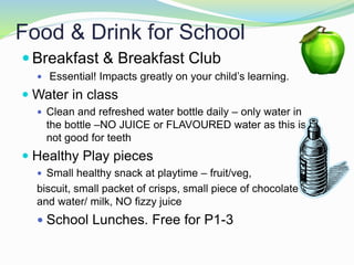 Food & Drink for School
 Breakfast & Breakfast Club
 Essential! Impacts greatly on your child’s learning.
 Water in class
 Clean and refreshed water bottle daily – only water in
the bottle –NO JUICE or FLAVOURED water as this is
not good for teeth
 Healthy Play pieces
 Small healthy snack at playtime – fruit/veg,
biscuit, small packet of crisps, small piece of chocolate
and water/ milk, NO fizzy juice
 School Lunches. Free for P1-3
 