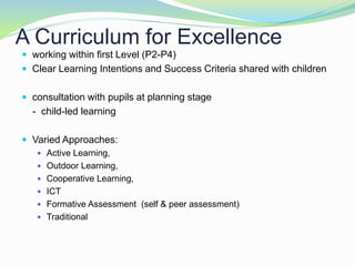 A Curriculum for Excellence
 working within first Level (P2-P4)
 Clear Learning Intentions and Success Criteria shared with children
 consultation with pupils at planning stage
- child-led learning
 Varied Approaches:
 Active Learning,
 Outdoor Learning,
 Cooperative Learning,
 ICT
 Formative Assessment (self & peer assessment)
 Traditional
 