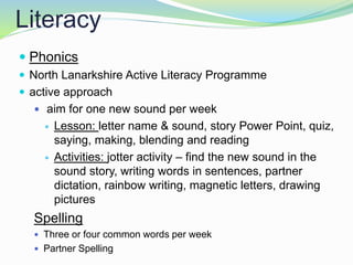 Literacy
 Phonics
 North Lanarkshire Active Literacy Programme
 active approach
 aim for one new sound per week
 Lesson: letter name & sound, story Power Point, quiz,
saying, making, blending and reading
 Activities: jotter activity – find the new sound in the
sound story, writing words in sentences, partner
dictation, rainbow writing, magnetic letters, drawing
pictures
Spelling
 Three or four common words per week
 Partner Spelling
 