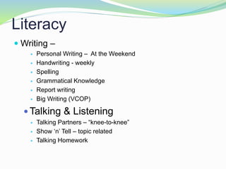 Literacy
 Writing –
 Personal Writing – At the Weekend
 Handwriting - weekly
 Spelling
 Grammatical Knowledge
 Report writing
 Big Writing (VCOP)
 Talking & Listening
 Talking Partners – “knee-to-knee”
 Show ‘n’ Tell – topic related
 Talking Homework
 