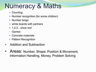 Numeracy & Maths
 Counting
 Number recognition (for some children)
 Number bingo
 white boards with partners
 1,2,3…show me!
• Games
 Concrete materials
 Pattern Recognition
• Areas: Number, Shape, Position & Movement,
Information Handling, Money, Problem Solving
• Addition and Subtraction
 