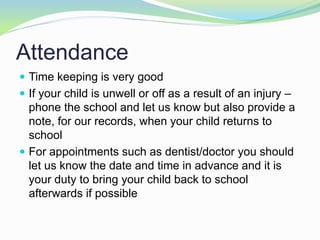 Attendance
 Time keeping is very good
 If your child is unwell or off as a result of an injury –
phone the school and let us know but also provide a
note, for our records, when your child returns to
school
 For appointments such as dentist/doctor you should
let us know the date and time in advance and it is
your duty to bring your child back to school
afterwards if possible
 