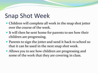 Snap Shot Week
 Children will complete all work in the snap shot jotter
over the course of the week.
 It will then be sent home for parents to see how their
children are progressing.
 Parents to sign the jotter and send it back to school so
that it can be used in the next snap shot week.
 Allows you to see how children are progressing and
some of the work that they are covering in class.
 