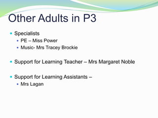 Other Adults in P3
 Specialists
 PE – Miss Power
 Music- Mrs Tracey Brockie
 Support for Learning Teacher – Mrs Margaret Noble
 Support for Learning Assistants –
 Mrs Lagan
 