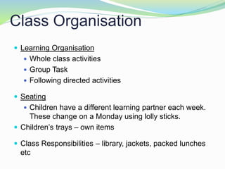Class Organisation
 Learning Organisation
 Whole class activities
 Group Task
 Following directed activities
 Seating
 Children have a different learning partner each week.
These change on a Monday using lolly sticks.
 Children’s trays – own items
 Class Responsibilities – library, jackets, packed lunches
etc
 