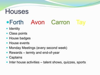 Houses
Forth Avon Carron Tay
 Identity
 Class points
 House badges
 House events
 Monday Meetings (every second week)
 Rewards – termly and end-of-year
 Captains
 Inter house activities – talent shows, quizzes, sports
 