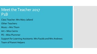 Meet the Teacher 2017
P1B
Class Teacher: Mrs Mary Jalland
Other Teachers:
Music – Mrs Thom
Art – Miss Cairns
PE – Miss Plummer
Support for Learning Assistants: Mrs Faulds and Mrs Andrews
Team of Parent Helpers
 