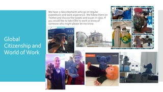 Global
Citizenship and
World of Work
We have 3 class elephants who go on regular
expeditions and work experience. We follow them on
Twitter and discuss the tweets and issues in class. If
you would like to take Ellie to work or know of
someone who might please let me know.
 