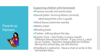 Parentsas
Partners
Supporting children with homework
●Practise sounds and words daily
●Sound jotter: forming letters correctly
(doorwayonline.com is good)
●Word boxes (common words)
●Maths sheet
●Reading book
●Twitter: talking about the day
●Family Time – last Friday in every month.
Different theme each month. If you miss it, catch
up on Twitter. Teachers responsible for children
during the school day, we will dismiss.
●Feedback is welcome. Have a chat or write in the
homework diary.
 