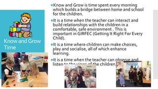 KnowandGrow
Time
●Know and Grow is time spent every morning
which builds a bridge between home and school
for the children.
●It is a time when the teacher can interact and
build relationships with the children in a
comfortable, safe environment . This is
important in GIRFEC (Getting It Right For Every
Child).
●It is a time where children can make choices,
play and socialise, all of which enhance
learning.
●It is a time when the teacher can observe and
listen to the views of the children.
 