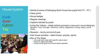 HouseSystem
Forth
Avon
Carron
Tay
●Identity & sense of belonging (Each house has pupils from P1 – P7.)
●Class points
●House badges
●Regular meetings
●Captains elected by pupils
●Living Our Values – whole school (promoted in class and in House Meetings)
Respect, Trust, Courage, Tolerance, Justice, Happiness, Caring, Hope, Love &
Peace.
●Rewards – termly and end-of-year
●Inter house activities – talent shows, quizzes, sports
●Star of The Week
● one pupil each week with specific reason given
● focus on values and effort
● House points given and House sticker awarded
 
