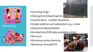 Numeracy
●Counting songs
●Class games & board games
●Current focus - number formation
●Simple addition and subtraction e.g. 1 more
●Interactive Mental Maths
●Numbertime DVD (also available online)
●Numicon
●Numeracy across learning
●Numeracy through P.E.
 