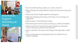 Activitiesto
Support
Numeracyat
Home
●Count everything! Steps, books, cars, trees, socks etc.
●When tidying encourage children to order items by size or group by
colour.
●Keep track of their height together as they grow.
●Help with shopping and money at the shops. Count change into
piggy bank.
●Help to bake or cook following a recipe.
●Play board games which require counting e.g. snakes and ladders.
●Point out the time and look at the clock together at important
times in the day e.g. dinner time, bed time.
●Have a calendar in the house and change to the right date, month
etc.
●Lots of online games including Education City, follow links on
twitter and blogs.
 