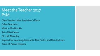 Meet theTeacher2017
P1M
ClassTeacher: Miss Sarah McCafferty
OtherTeachers:
Music – Mrs Brockie
Art – Miss Cairns
PE – Mr McAuley
Support for Learning Assistants: Mrs Faulds and Mrs Andrews
Team of Parent Helpers
 