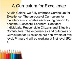 A Curriculum for Excellence
At Mid Calder, we fully embrace Curriculum for
Excellence. The purpose of Curriculum for
Excellence is to enable each young person to
become Successful Learners, Confident
Individuals, Responsible Citizens and Effective
Contributors. The experiences and outcomes of
Curriculum for Excellence are achievable at five
level. Primary 4 will be working at first level (P2-
4).
 