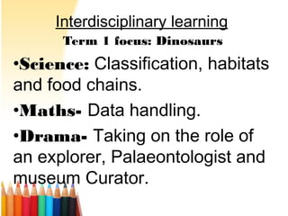 Interdisciplinary learning
Term 1 focus: Dinosaurs
•Science: Classification, habitats
and food chains.
•Maths- Data handling.
•Drama- Taking on the role of
an explorer, Palaeontologist and
museum Curator.
 