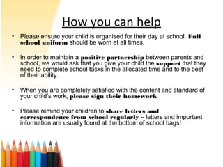 How you can help
• Please ensure your child is organised for their day at school. Full
school uniform should be worn at all times.
• In order to maintain a positive partnership between parents and
school, we would ask that you give your child the support that they
need to complete school tasks in the allocated time and to the best
of their ability.
• When you are completely satisfied with the content and standard of
your child’s work, please sign their homework
• Please remind your children to share letters and
correspondence from school regularly – letters and important
information are usually found at the bottom of school bags!
 