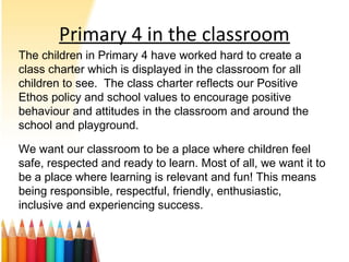 Primary 4 in the classroom
The children in Primary 4 have worked hard to create a
class charter which is displayed in the classroom for all
children to see. The class charter reflects our Positive
Ethos policy and school values to encourage positive
behaviour and attitudes in the classroom and around the
school and playground.
We want our classroom to be a place where children feel
safe, respected and ready to learn. Most of all, we want it to
be a place where learning is relevant and fun! This means
being responsible, respectful, friendly, enthusiastic,
inclusive and experiencing success.
 