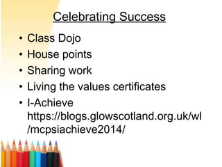 Celebrating Success
• Class Dojo
• House points
• Sharing work
• Living the values certificates
• I-Achieve
https://blogs.glowscotland.org.uk/wl
/mcpsiachieve2014/
 