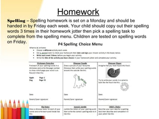 Homework
Spelling – Spelling homework is set on a Monday and should be
handed in by Friday each week. Your child should copy out their spelling
words 3 times in their homework jotter then pick a spelling task to
complete from the spelling menu. Children are tested on spelling words
on Friday.
 