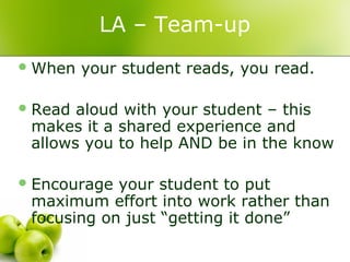 LA – Team-up
 When   your student reads, you read.

 Read aloud with your student – this
 makes it a shared experience and
 allows you to help AND be in the know

 Encourage your student to put
 maximum effort into work rather than
 focusing on just “getting it done”
 
