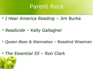 Parent Recs
I   Hear America Reading – Jim Burke

 Readicide   – Kelly Gallagher

 Queen   Bees & Wannabes – Rosalind Wiseman

 The   Essential 55 – Ron Clark
 