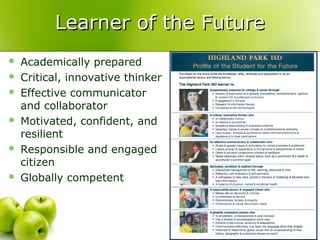 Learner of the Future
   Academically prepared
   Critical, innovative thinker
   Effective communicator
    and collaborator
   Motivated, confident, and
    resilient
   Responsible and engaged
    citizen
   Globally competent
 