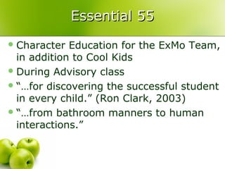 Essential 55
 Character  Education for the ExMo Team,
  in addition to Cool Kids
 During Advisory class
 “…for discovering the successful student
  in every child.” (Ron Clark, 2003)
 “…from bathroom manners to human
  interactions.”
 