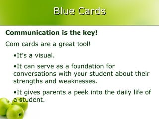 Blue Cards

Communication is the key!
Com cards are a great tool!
  •It’s a visual.
  •It can serve as a foundation for
  conversations with your student about their
  strengths and weaknesses.
  •It gives parents a peek into the daily life of
  a student.
 