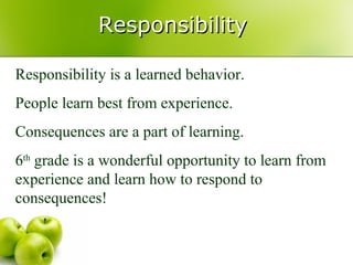 Responsibility

Responsibility is a learned behavior.
People learn best from experience.
Consequences are a part of learning.
6th grade is a wonderful opportunity to learn from
experience and learn how to respond to
consequences!
 