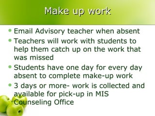 Make up work
 Email Advisory teacher when absent
 Teachers will work with students to
  help them catch up on the work that
  was missed
 Students have one day for every day
  absent to complete make-up work
 3 days or more- work is collected and
  available for pick-up in MIS
  Counseling Office
 