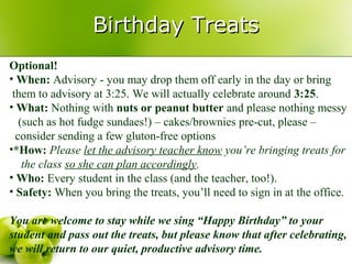 Birthday Treats
Optional!
• When: Advisory - you may drop them off early in the day or bring
 them to advisory at 3:25. We will actually celebrate around 3:25.
• What: Nothing with nuts or peanut butter and please nothing messy
   (such as hot fudge sundaes!) – cakes/brownies pre-cut, please –
  consider sending a few gluton-free options
•*How: Please let the advisory teacher know you’re bringing treats for
    the class so she can plan accordingly.
• Who: Every student in the class (and the teacher, too!).
• Safety: When you bring the treats, you’ll need to sign in at the office.

You are welcome to stay while we sing “Happy Birthday” to your
student and pass out the treats, but please know that after celebrating,
we will return to our quiet, productive advisory time.
 