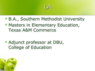 LA
 B.A.,Southern Methodist University
 Masters in Elementary Education,
  Texas A&M Commerce

 Adjunctprofessor at DBU,
 College of Education
 