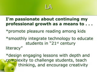 LA

I’m passionate about continuing my
professional growth as a means to . . .
*promote pleasure reading among kids
*smoothly integrate technology to educate
          students in “21st century
literacy”
*design engaging lessons with depth and
complexity to challenge students, teach
      thinking, and encourage creativity
 
