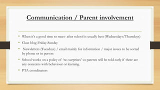 Communication / Parent involvement
• When it’s a good time to meet- after school is usually best (Wednesdays/Thursdays)
• Class blog-Friday-Sunday
• Newsletters (Tuesdays) / email mainly for information / major issues to be sorted
by phone or in person

• School works on a policy of ‘no surprises’ so parents will be told early if there are
any concerns with behaviour or learning.

• PTA coordinators

 