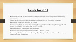 Goals for 2014
• Continue to provide the students with challenging, engaging and exciting educational learning
experiences.

• Ensure we are providing the necessary support for the students to progress and achieve
• Continue to expect high standards of learning.
• Ensure our students are aware of their strengths and growth areas by setting learning goals and
getting them further involved in what they are learning.

• Continue the drive to implement SOLO thinking.
• Continue developing strong partnership teacher / student / parent
• E-Learning which means electronic learning. We will integrate devices within the classroom to
support teaching and learning.

 