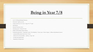 Being in Year 7/8
•

Level 3/4 Writing/Reading/Numeracy

•

Homework 5 nights per week

•

Camps for both year 7/8- Year 7 camp 14th-17th April

•

Specialisation

•

Streamed Numeracy classes

•

Swimming sports- Tuesday 25th Feb

•

Health-Understanding changes/Puberty

•

Leadership opportunities - Leadership Council / Peer Mediation / Enviro team / House Captains / different Specialisation (careers)

•

- continued differentiation from Year 6- Year 8

•

- Further jobs and responsibility – staffroom / flag / bell

•

- Exciting camp opportunities

•

- Preparation for high school

 