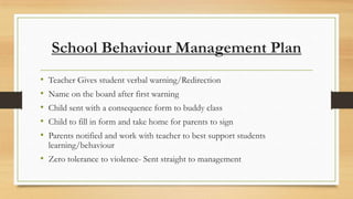 School Behaviour Management Plan
•
•
•
•
•

Teacher Gives student verbal warning/Redirection
Name on the board after first warning
Child sent with a consequence form to buddy class

Child to fill in form and take home for parents to sign
Parents notified and work with teacher to best support students
learning/behaviour

• Zero tolerance to violence- Sent straight to management

 