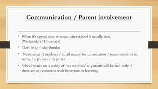 Communication / Parent involvement
• When it’s a good time to meet- after school is usually best
(Wednesdays/Thursdays)

• Class blog-Friday-Sunday
• Newsletters (Tuesdays) / email mainly for information / major issues to be
sorted by phone or in person

• School works on a policy of ‘no surprises’ so parents will be told early if
there are any concerns with behaviour or learning.

 