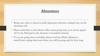 Absentees
• Being onto time to school is really important otherwise marked Late on the
electronic roll.

• Please remember to the inform office when going away so it can be signed
off by the Principal so the absentee is recorded correctly.

• If you are going away on holiday please send me/Diane Manners a
email/letter stating when and where you will be going and for how long.

 
