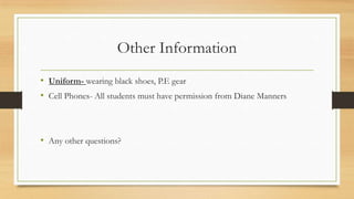Other Information
• Uniform- wearing black shoes, P.E gear
• Cell Phones- All students must have permission from Diane Manners

• Any other questions?

 