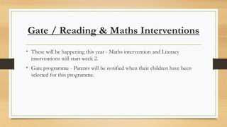 Gate / Reading & Maths Interventions
• These will be happening this year - Maths intervention and Literacy
interventions will start week 2.

• Gate programme - Parents will be notified when their children have been
selected for this programme.

 
