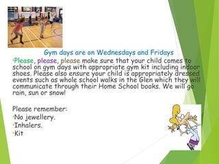 P.E…
Gym days are on Wednesdays and Fridays
•Please, please, please make sure that your child comes to
school on gym days with appropriate gym kit including indoor
shoes. Please also ensure your child is appropriately dressed
events such as whole school walks in the Glen which they will
communicate through their Home School books. We will go
rain, sun or snow!
Please remember:
•No jewellery.
•Inhalers.
•Kit
 