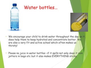 Water bottles…
• We encourage your child to drink water throughout the day as it
does help them to keep hydrated and concentrate better. We
are also a very fit and active school which often makes us
thirsty!
• Please no juice in water bottles -if it spills not only does it ruin
jotters in bags etc but it also makes EVERYTHING sticky.
 