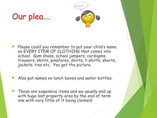 Our plea….
 Please could you remember to put your child’s name
on EVERY ITEM OF CLOTHING that comes into
school. Gym shoes, school jumpers, cardigans,
trousers, skirts, pinafores, shirts, t-shirts, shorts,
jackets, ties etc. You get the picture.
 Also put names on lunch boxes and water bottles.
 These are expensive items and we usually end up
with huge lost property area by the end of term
one with very little of it being claimed!
 